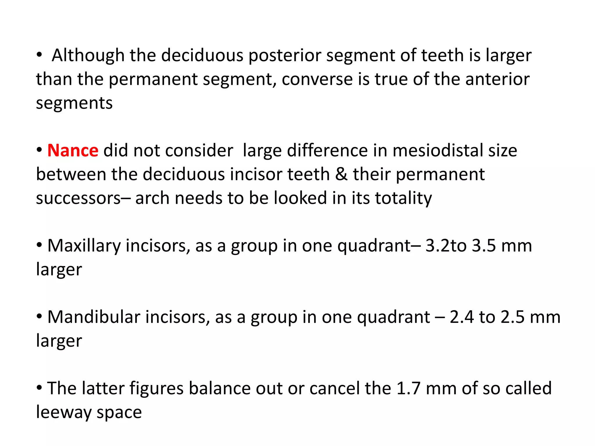 • Although the deciduous posterior segment of teeth is larger
than the permanent segment, converse is true of the anterior
segments
• Nance did not consider large difference in mesiodistal size
between the deciduous incisor teeth & their permanent
successors– arch needs to be looked in its totality
• Maxillary incisors, as a group in one quadrant– 3.2to 3.5 mm
larger
• Mandibular incisors, as a group in one quadrant – 2.4 to 2.5 mm
larger
• The latter figures balance out or cancel the 1.7 mm of so called
leeway space
 