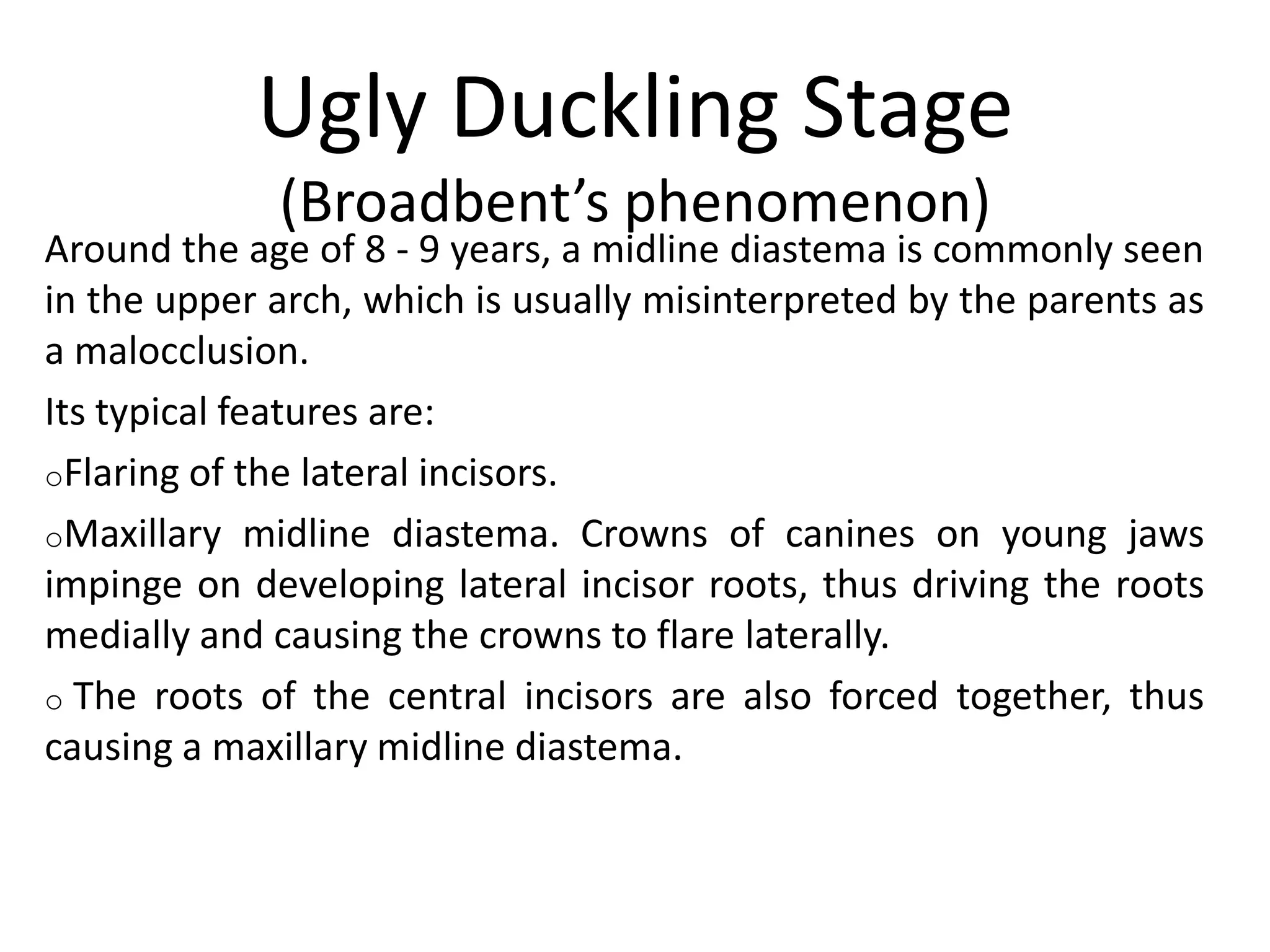 Ugly Duckling Stage
(Broadbent’s phenomenon)
Around the age of 8 - 9 years, a midline diastema is commonly seen
in the upper arch, which is usually misinterpreted by the parents as
a malocclusion.
Its typical features are:
oFlaring of the lateral incisors.
oMaxillary midline diastema. Crowns of canines on young jaws
impinge on developing lateral incisor roots, thus driving the roots
medially and causing the crowns to flare laterally.
o The roots of the central incisors are also forced together, thus
causing a maxillary midline diastema.
 