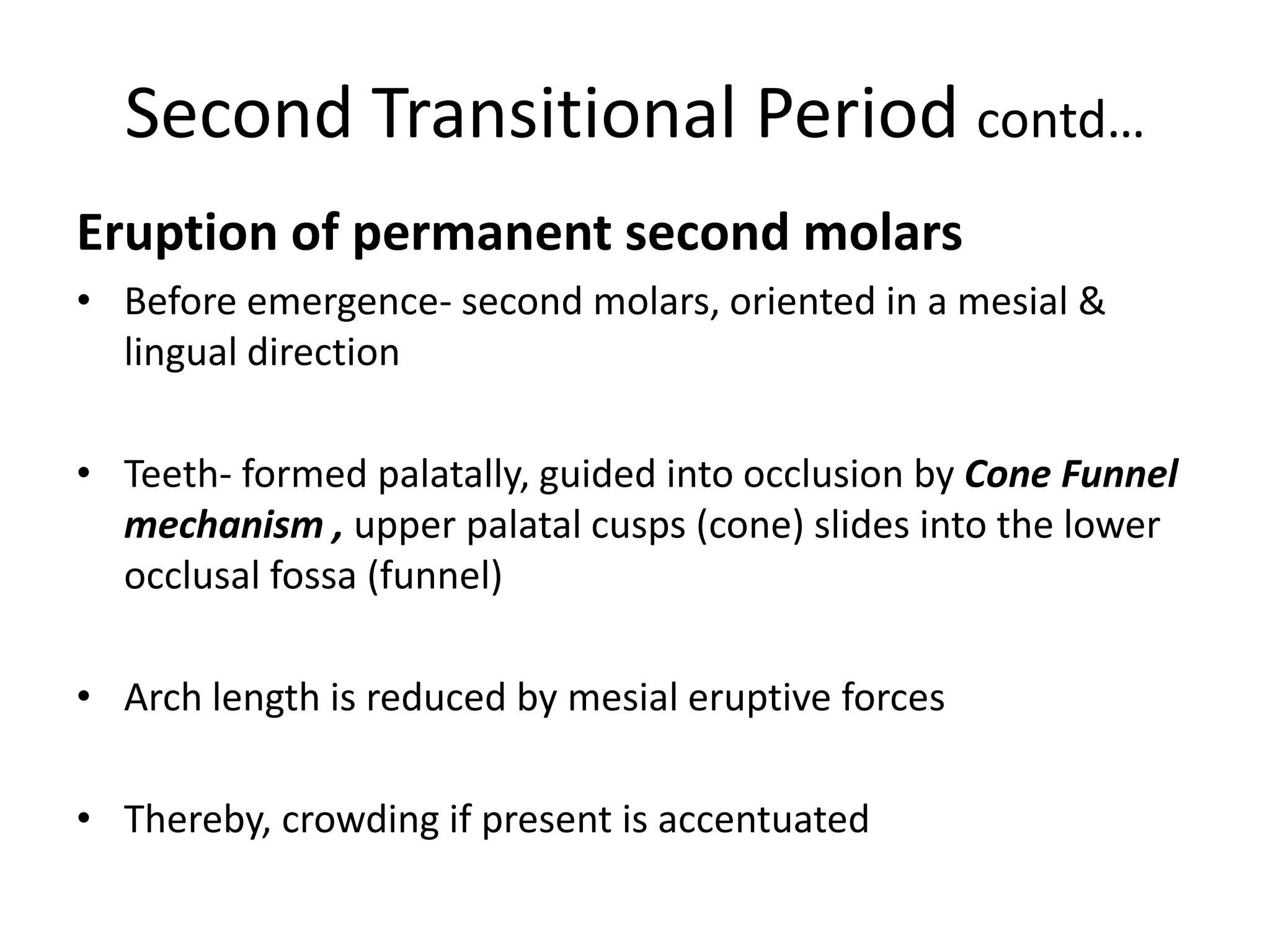 Second Transitional Period contd…
Eruption of permanent second molars
• Before emergence- second molars, oriented in a mesial &
lingual direction
• Teeth- formed palatally, guided into occlusion by Cone Funnel
mechanism , upper palatal cusps (cone) slides into the lower
occlusal fossa (funnel)
• Arch length is reduced by mesial eruptive forces
• Thereby, crowding if present is accentuated
 