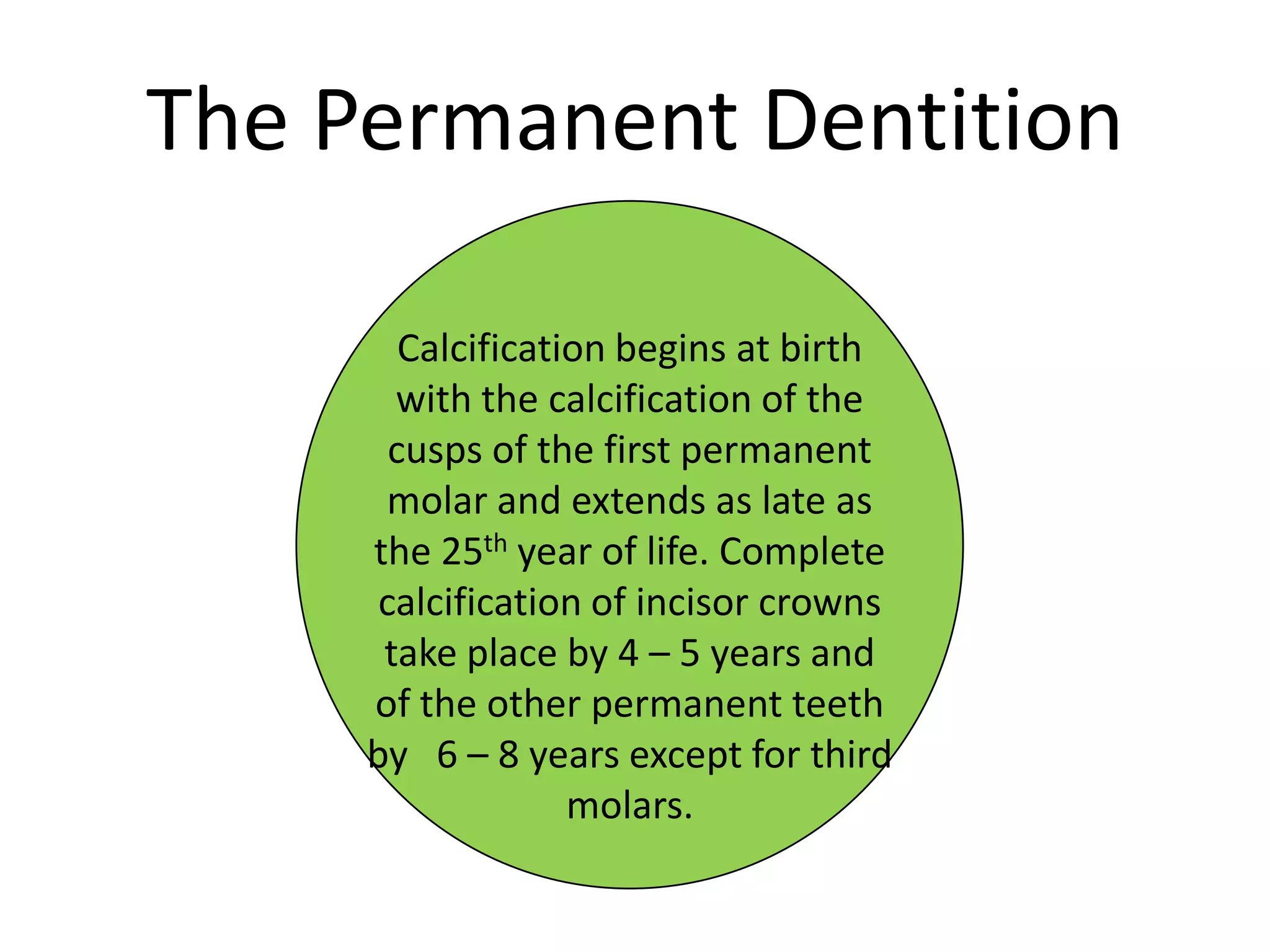 The Permanent Dentition
Calcification begins at birth
with the calcification of the
cusps of the first permanent
molar and extends as late as
the 25th year of life. Complete
calcification of incisor crowns
take place by 4 – 5 years and
of the other permanent teeth
by 6 – 8 years except for third
molars.
 