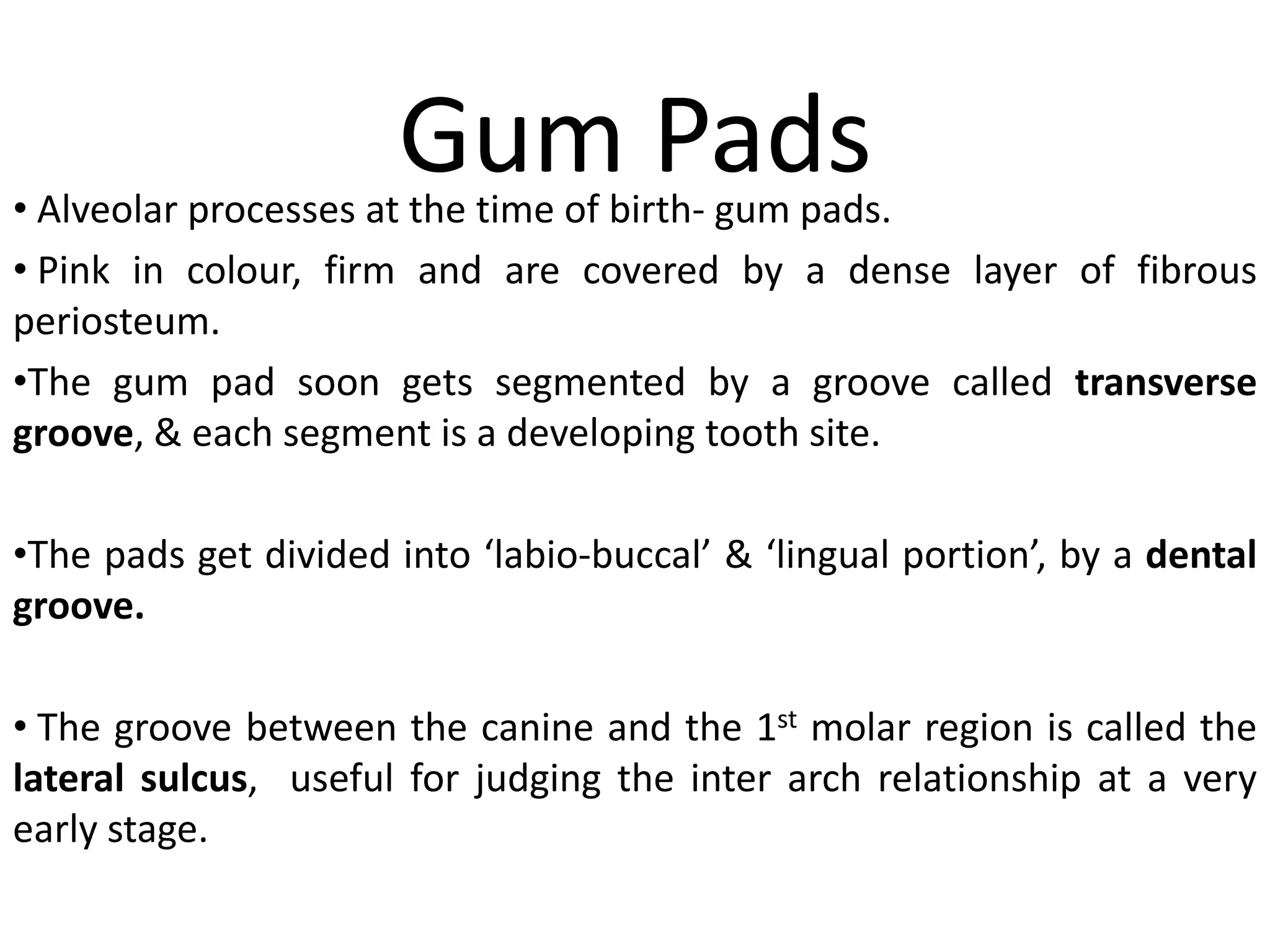 Gum Pads• Alveolar processes at the time of birth- gum pads.
• Pink in colour, firm and are covered by a dense layer of fibrous
periosteum.
•The gum pad soon gets segmented by a groove called transverse
groove, & each segment is a developing tooth site.
•The pads get divided into ‘labio-buccal’ & ‘lingual portion’, by a dental
groove.
• The groove between the canine and the 1st molar region is called the
lateral sulcus, useful for judging the inter arch relationship at a very
early stage.
 