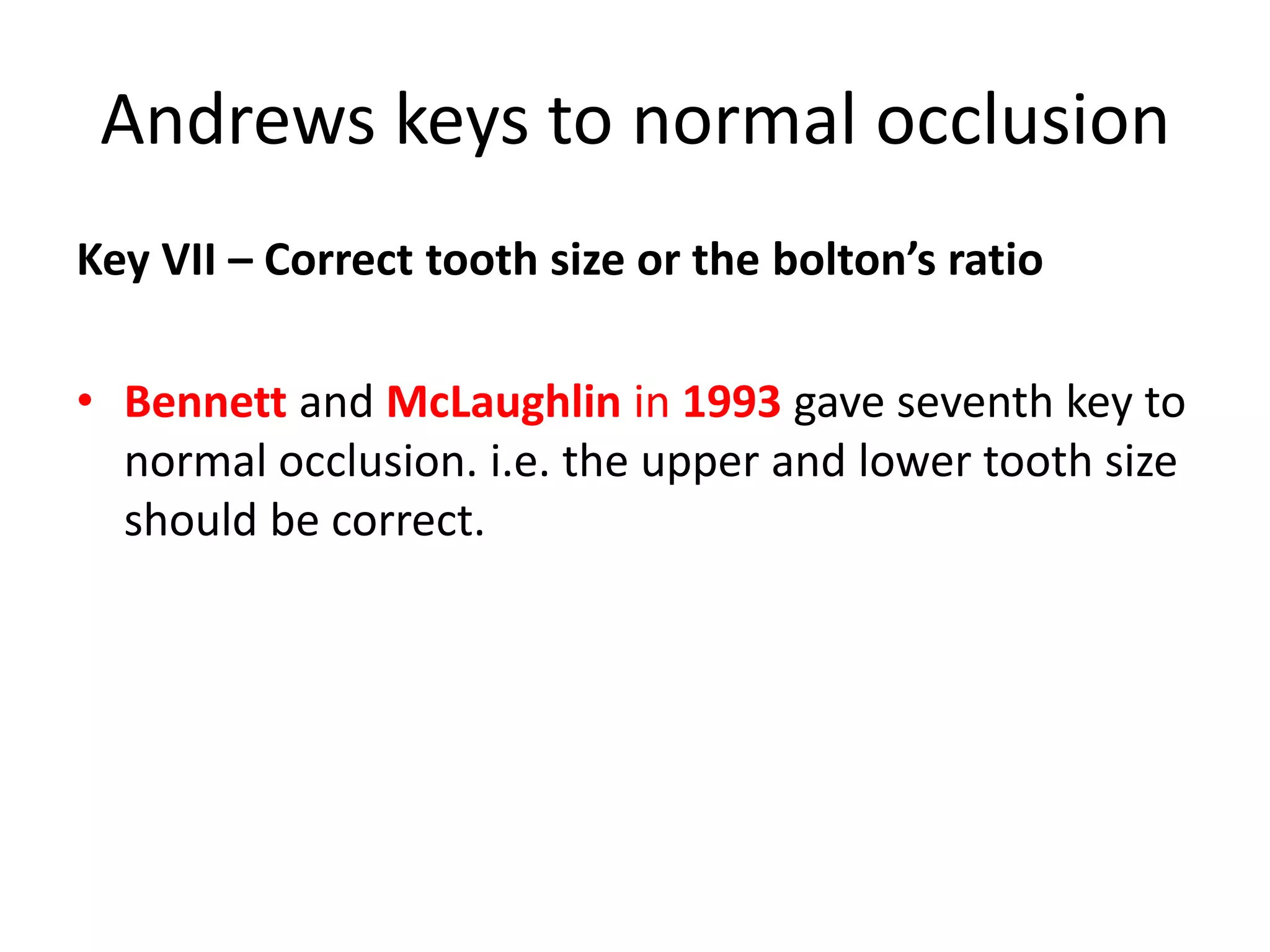 Andrews keys to normal occlusion
Key VII – Correct tooth size or the bolton’s ratio
• Bennett and McLaughlin in 1993 gave seventh key to
normal occlusion. i.e. the upper and lower tooth size
should be correct.
 