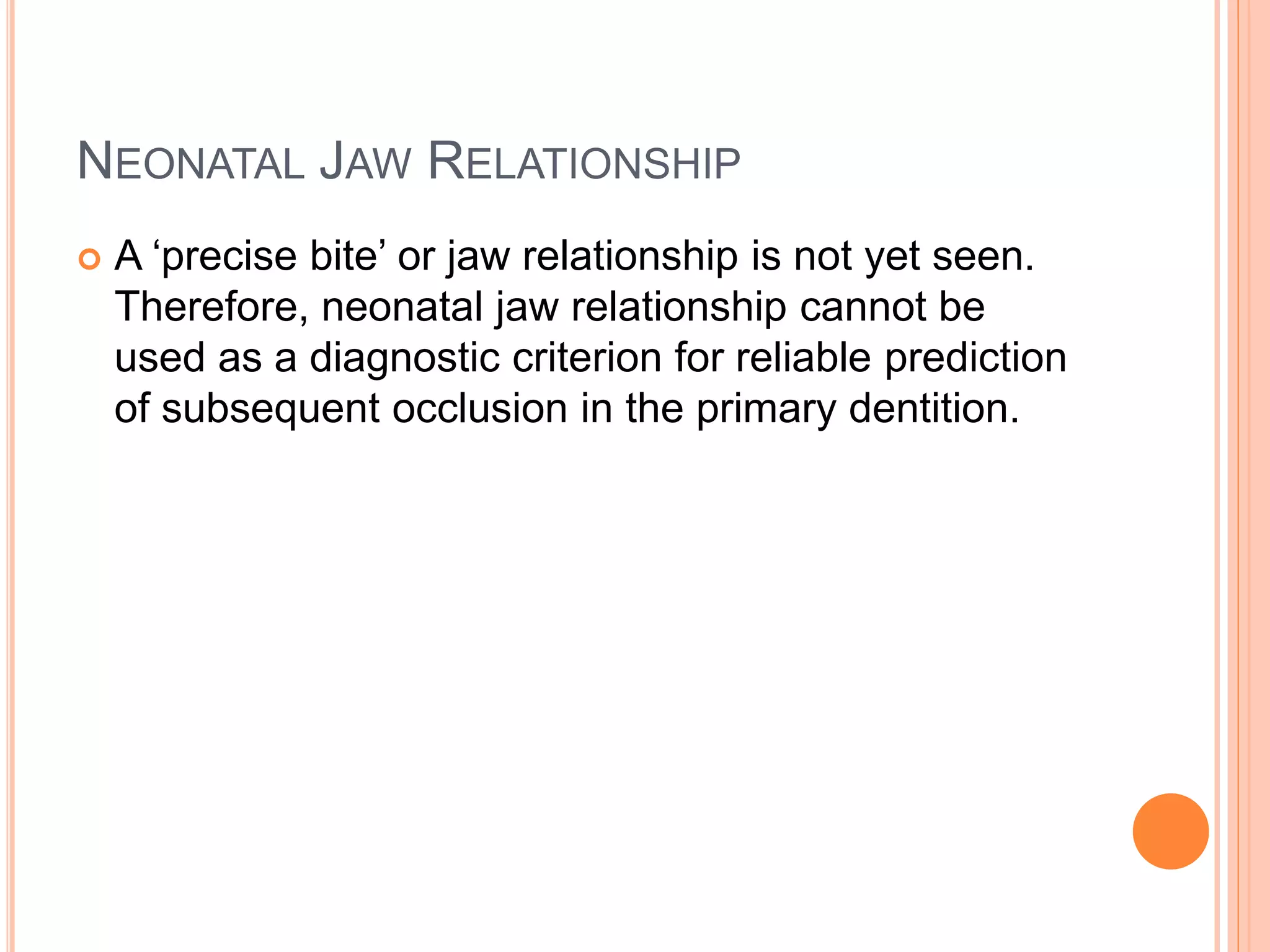 NEONATAL JAW RELATIONSHIP
 A ‘precise bite’ or jaw relationship is not yet seen.
Therefore, neonatal jaw relationship cannot be
used as a diagnostic criterion for reliable prediction
of subsequent occlusion in the primary dentition.
 