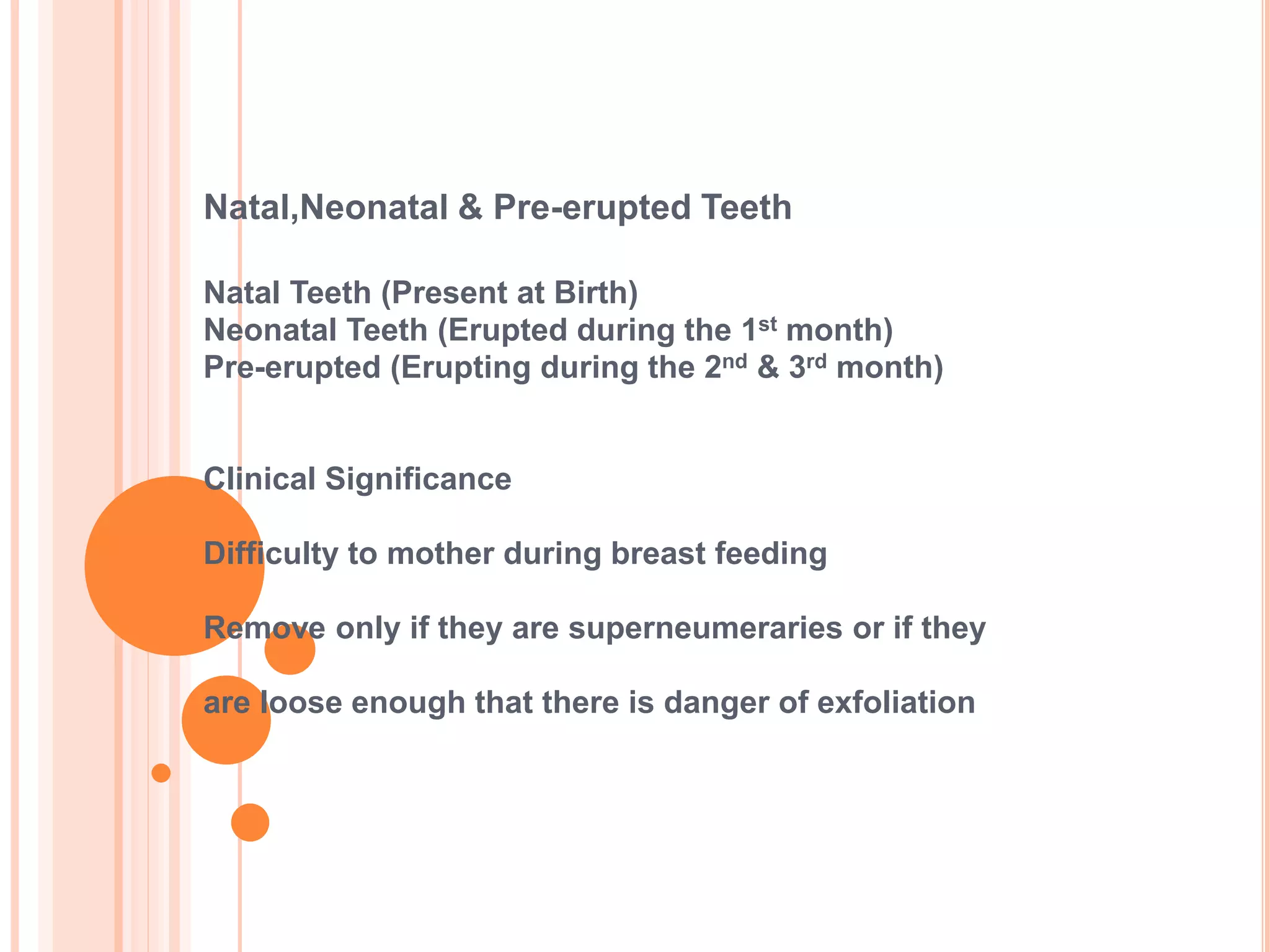 Natal,Neonatal & Pre-erupted Teeth
Natal Teeth (Present at Birth)
Neonatal Teeth (Erupted during the 1st month)
Pre-erupted (Erupting during the 2nd & 3rd month)
Clinical Significance
Difficulty to mother during breast feeding
Remove only if they are superneumeraries or if they
are loose enough that there is danger of exfoliation
 