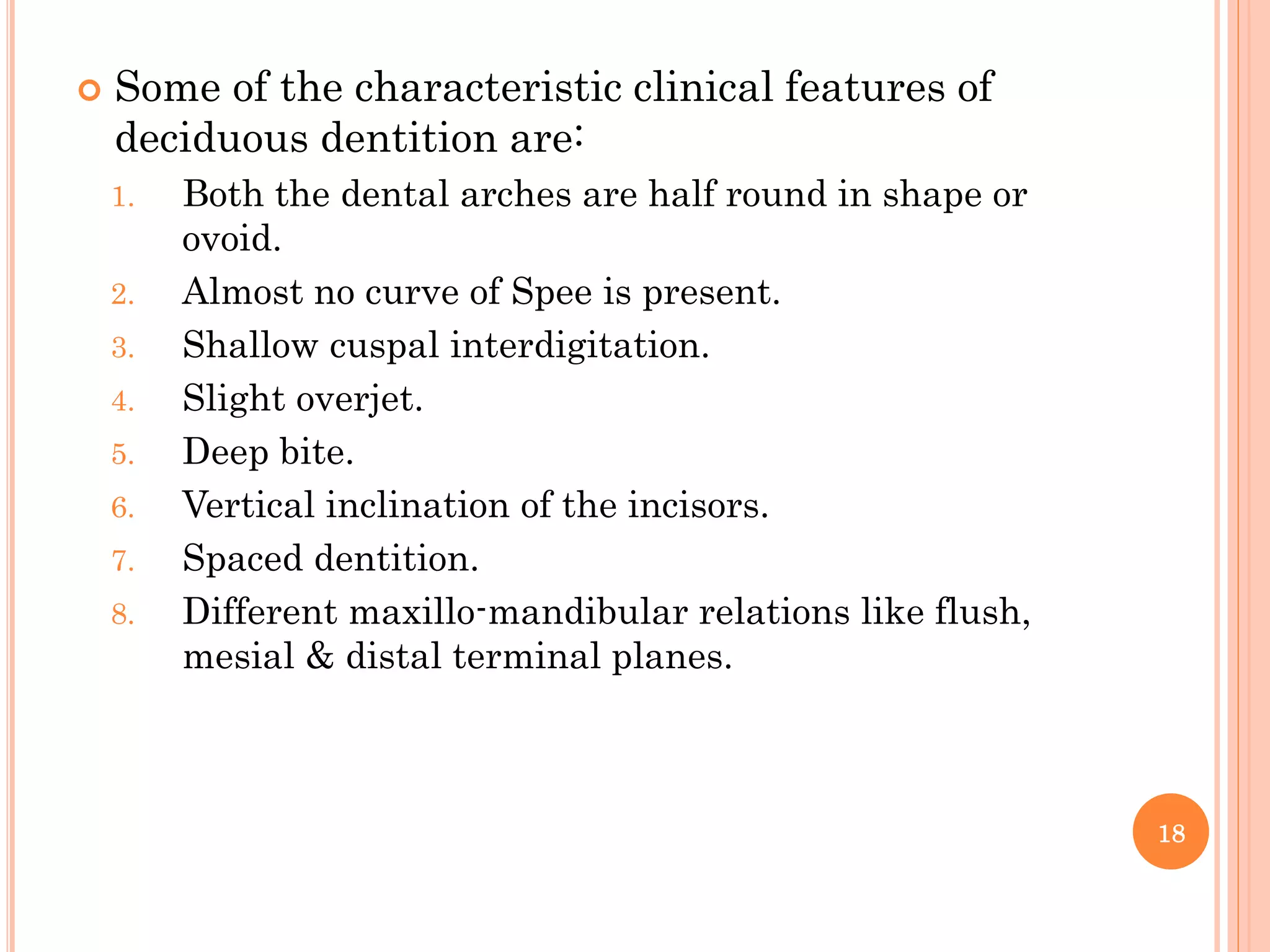  Some of the characteristic clinical features of
deciduous dentition are:
1. Both the dental arches are half round in shape or
ovoid.
2. Almost no curve of Spee is present.
3. Shallow cuspal interdigitation.
4. Slight overjet.
5. Deep bite.
6. Vertical inclination of the incisors.
7. Spaced dentition.
8. Different maxillo-mandibular relations like flush,
mesial & distal terminal planes.
18
 
