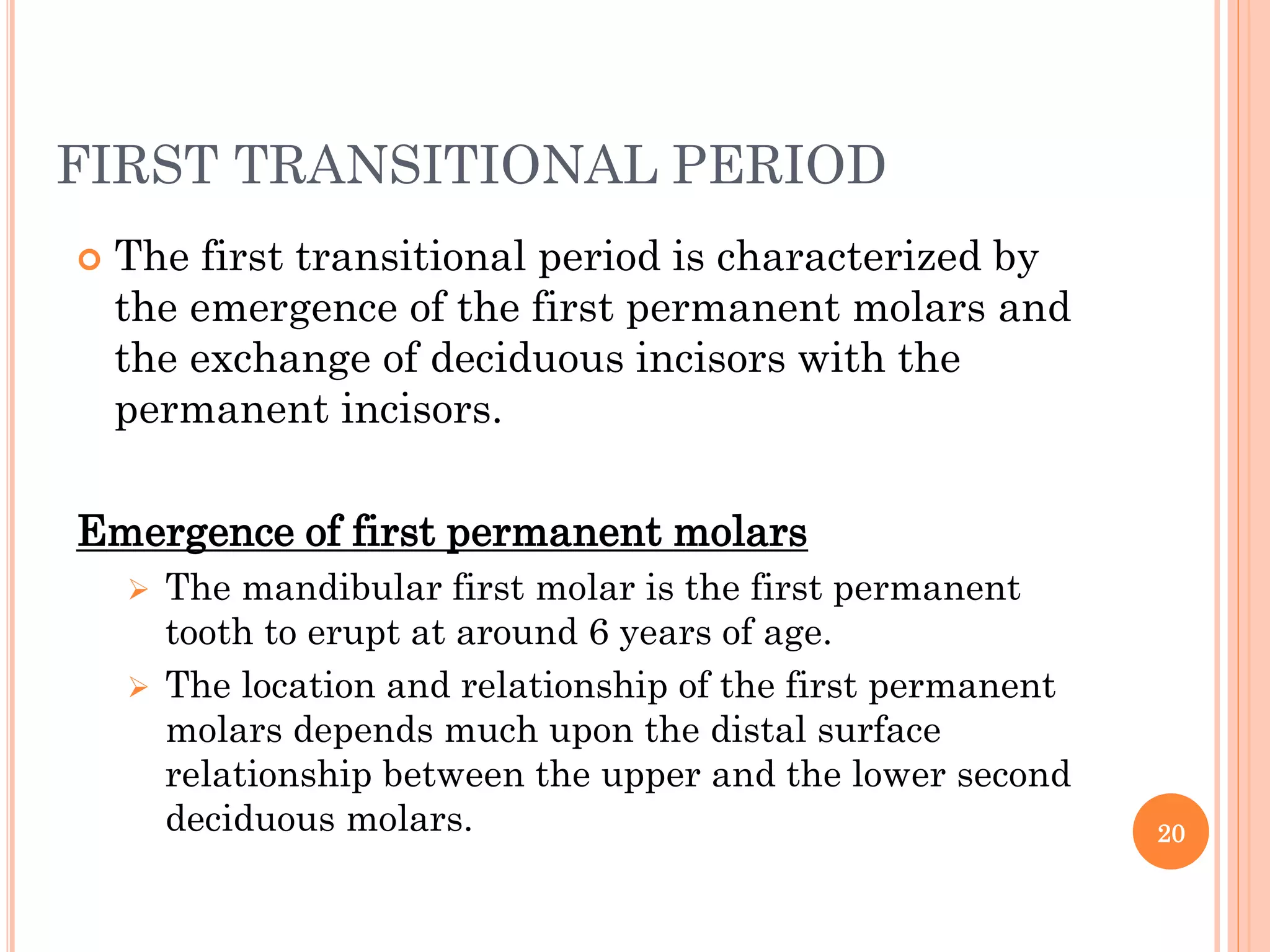 FIRST TRANSITIONAL PERIOD
 The first transitional period is characterized by
the emergence of the first permanent molars and
the exchange of deciduous incisors with the
permanent incisors.
Emergence of first permanent molars
 The mandibular first molar is the first permanent
tooth to erupt at around 6 years of age.
 The location and relationship of the first permanent
molars depends much upon the distal surface
relationship between the upper and the lower second
deciduous molars. 20
 