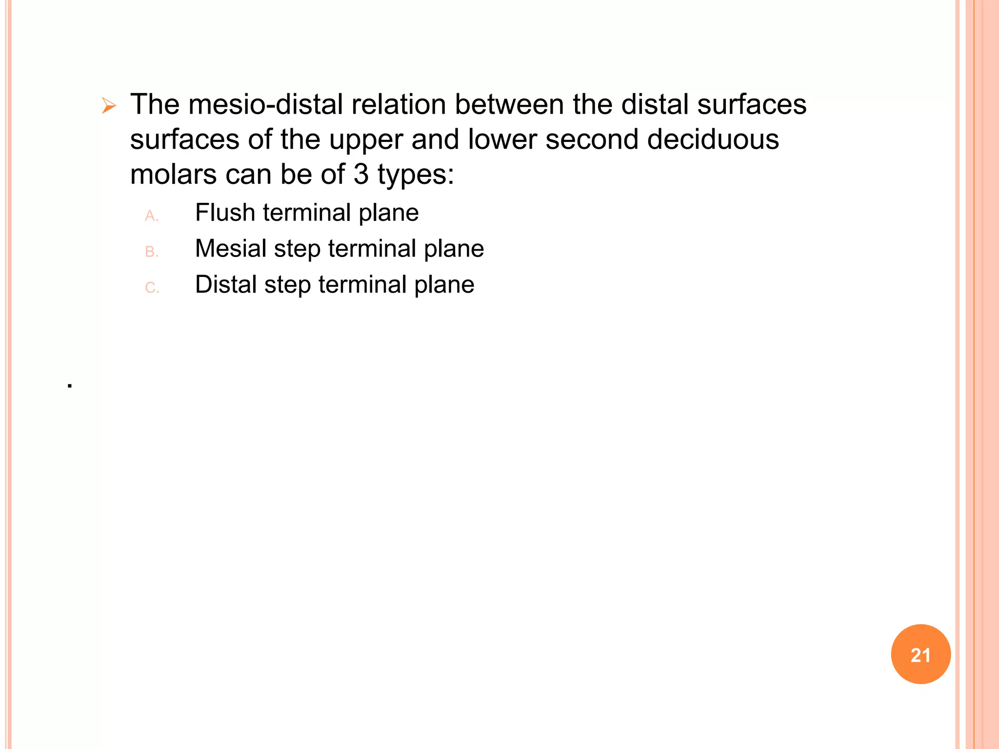  The mesio-distal relation between the distal surfaces
surfaces of the upper and lower second deciduous
molars can be of 3 types:
A. Flush terminal plane
B. Mesial step terminal plane
C. Distal step terminal plane
.
21
 