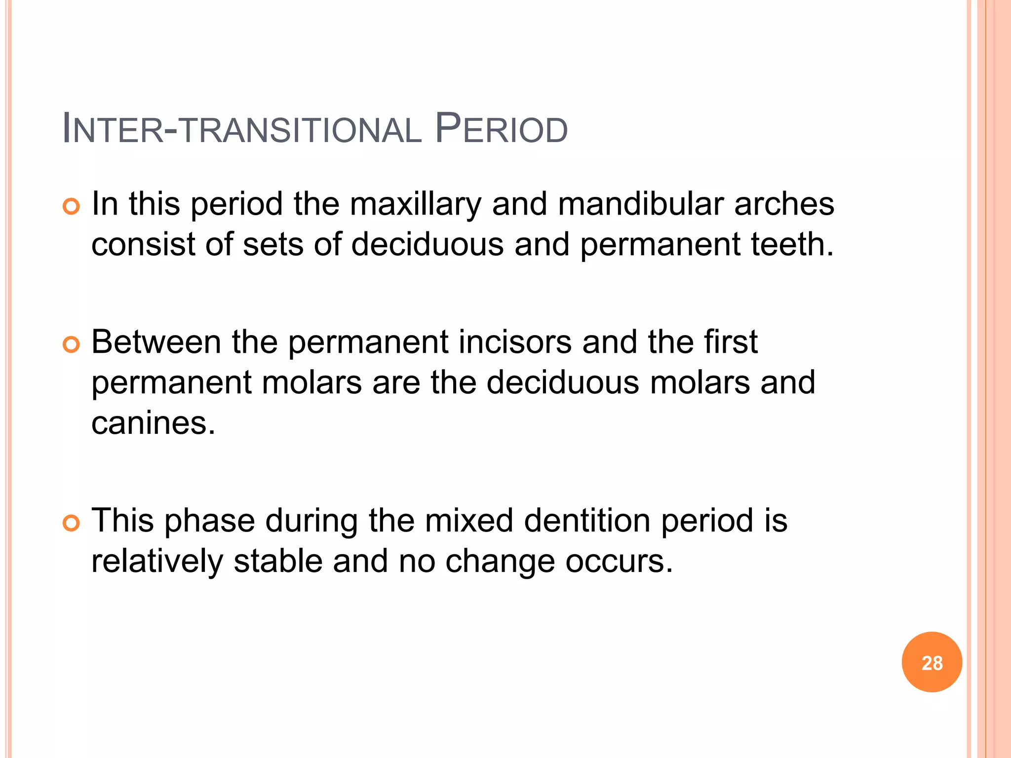 INTER-TRANSITIONAL PERIOD
 In this period the maxillary and mandibular arches
consist of sets of deciduous and permanent teeth.
 Between the permanent incisors and the first
permanent molars are the deciduous molars and
canines.
 This phase during the mixed dentition period is
relatively stable and no change occurs.
28
 