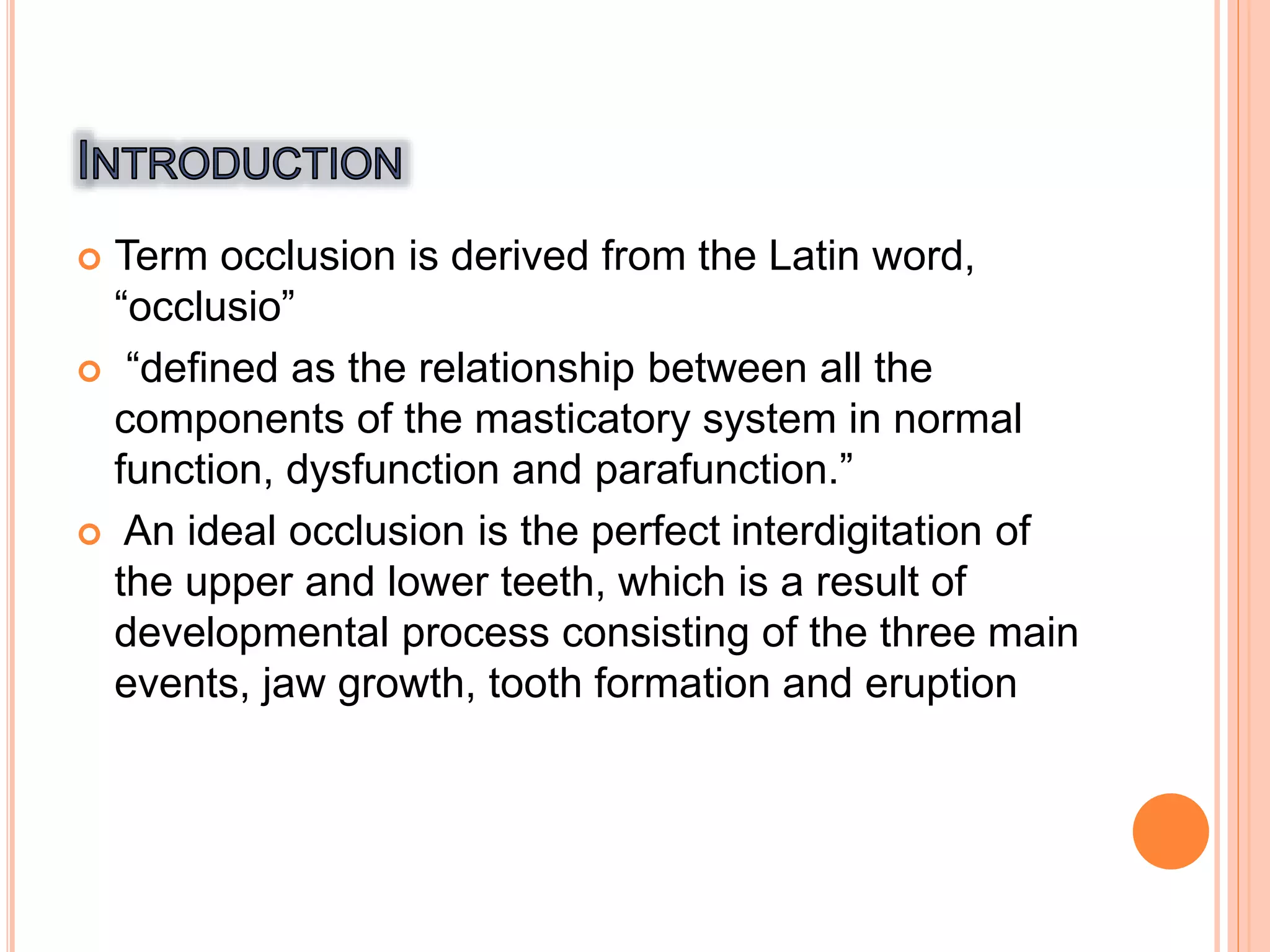 Term occlusion is derived from the Latin word,
“occlusio”
 “defined as the relationship between all the
components of the masticatory system in normal
function, dysfunction and parafunction.”
 An ideal occlusion is the perfect interdigitation of
the upper and lower teeth, which is a result of
developmental process consisting of the three main
events, jaw growth, tooth formation and eruption
 