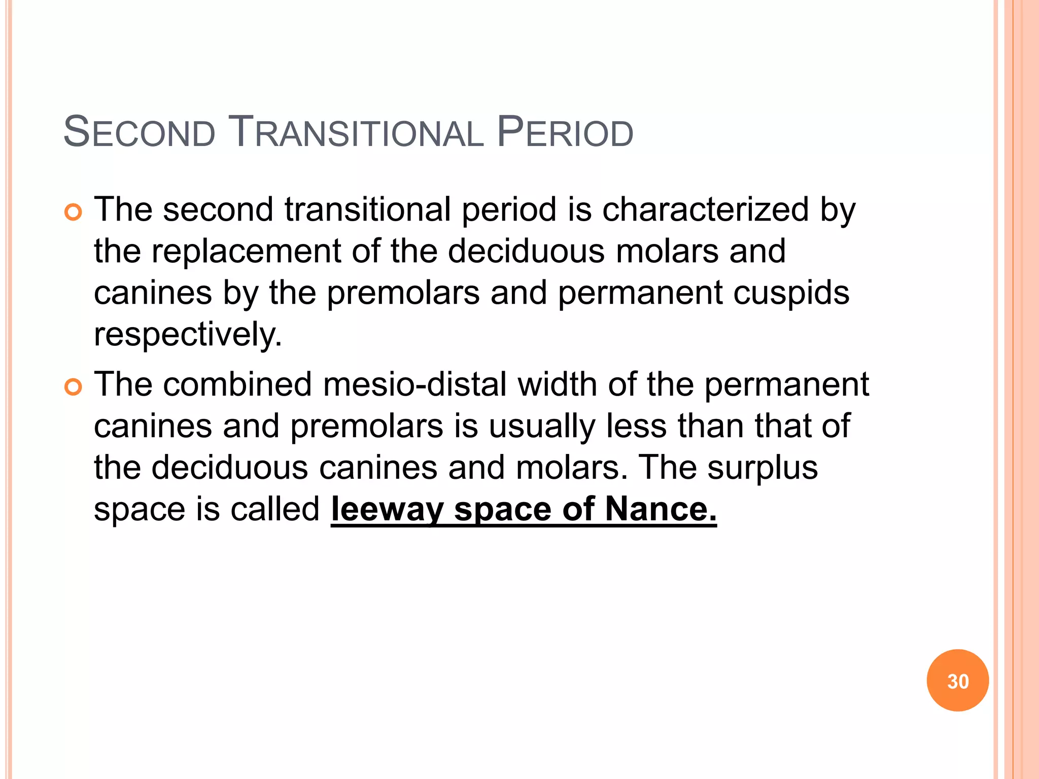 SECOND TRANSITIONAL PERIOD
 The second transitional period is characterized by
the replacement of the deciduous molars and
canines by the premolars and permanent cuspids
respectively.
 The combined mesio-distal width of the permanent
canines and premolars is usually less than that of
the deciduous canines and molars. The surplus
space is called leeway space of Nance.
30
 