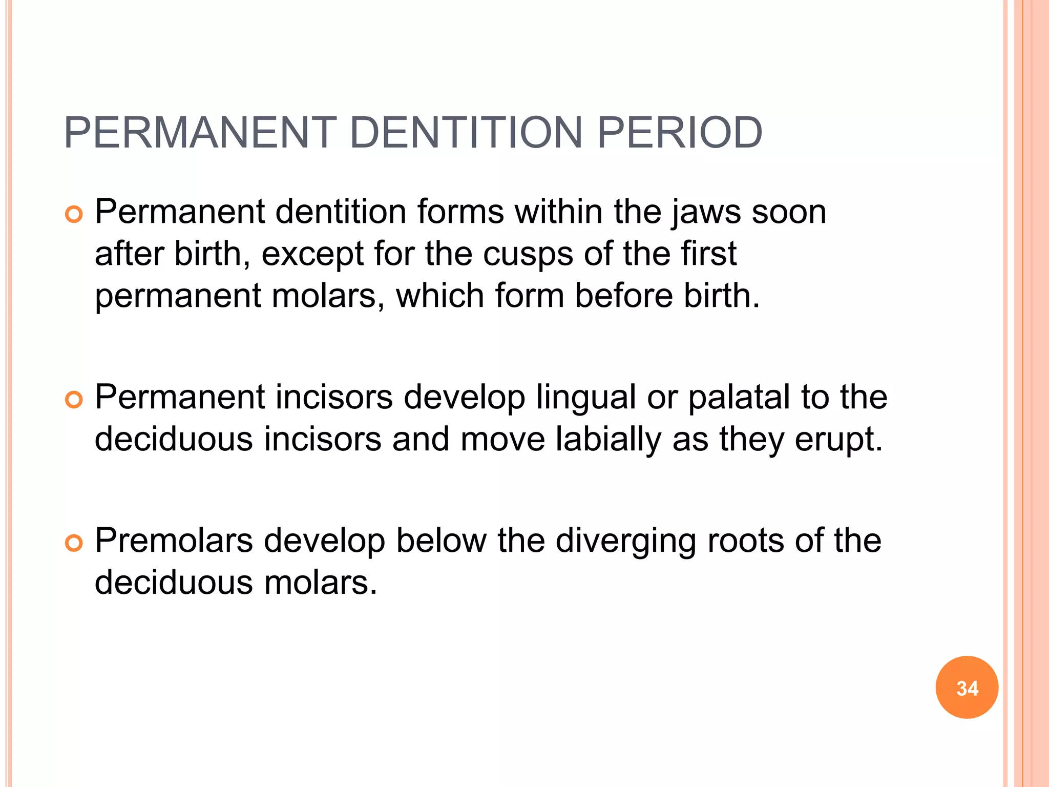PERMANENT DENTITION PERIOD
 Permanent dentition forms within the jaws soon
after birth, except for the cusps of the first
permanent molars, which form before birth.
 Permanent incisors develop lingual or palatal to the
deciduous incisors and move labially as they erupt.
 Premolars develop below the diverging roots of the
deciduous molars.
34
 