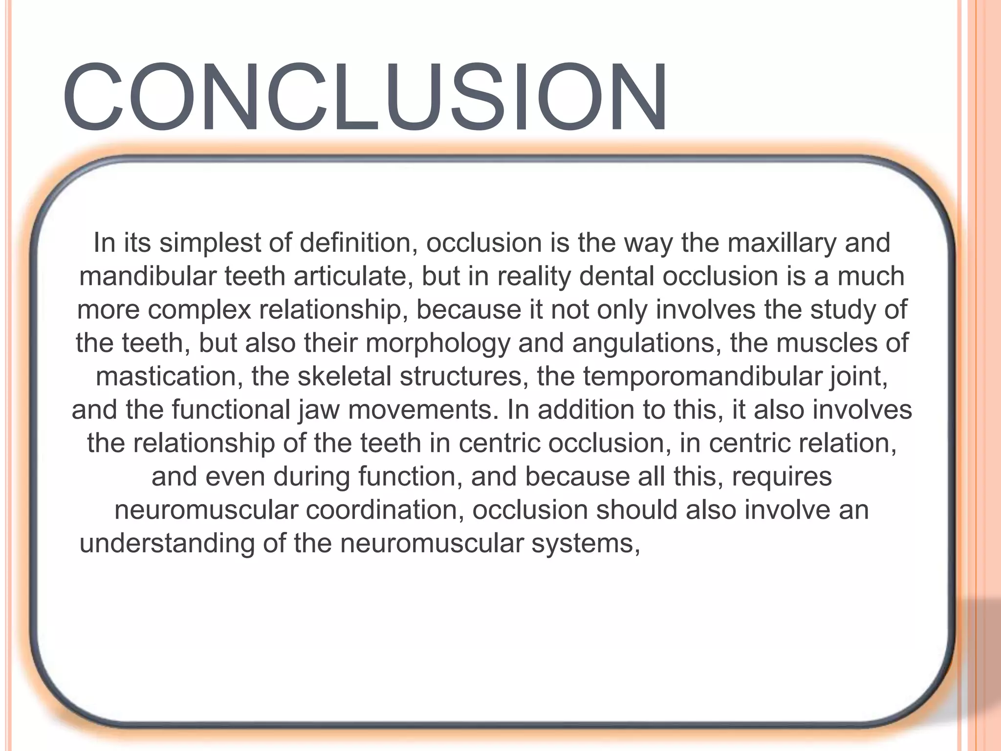 CONCLUSION
In its simplest of definition, occlusion is the way the maxillary and
mandibular teeth articulate, but in reality dental occlusion is a much
more complex relationship, because it not only involves the study of
the teeth, but also their morphology and angulations, the muscles of
mastication, the skeletal structures, the temporomandibular joint,
and the functional jaw movements. In addition to this, it also involves
the relationship of the teeth in centric occlusion, in centric relation,
and even during function, and because all this, requires
neuromuscular coordination, occlusion should also involve an
understanding of the neuromuscular systems, it is the responsibility
of we ‘pedodontists’ to have an adequate knowledge on these
subjects, to help us differentiate abnormal from normal, before
initiating therapy.
 