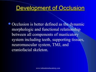 Development of OcclusionDevelopment of Occlusion
Occlusion is better defined as the dynamic
morphologic and functional relationship
between all components of masticatory
system including teeth, supporting tissues,
neuromuscular system, TMJ, and
craniofacial skeleton.
www.indiandentalacademy.com
 