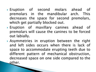  Eruption of second molars ahead of
premolars in the mandibular arch. This
decreases the space for second premolars,
which get partially blocked out.
 Eruption of maxillary canines ahead of
premolars will cause the canines to be forced
out labially.
 Asymmetries in eruption between the right
and left sides occurs when there is lack of
space to accommodate erupting teeth due to
different pattern of mechanical obstruction,
decreased space on one side compared to the
other.
 
