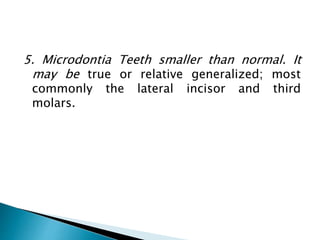 5. Microdontia Teeth smaller than normal. It
may be true or relative generalized; most
commonly the lateral incisor and third
molars.
 