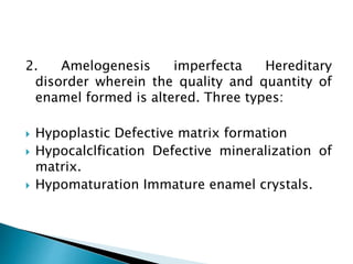 2. Amelogenesis imperfecta Hereditary
disorder wherein the quality and quantity of
enamel formed is altered. Three types:
 Hypoplastic Defective matrix formation
 Hypocalclfication Defective mineralization of
matrix.
 Hypomaturation Immature enamel crystals.
 