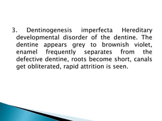 3. Dentinogenesis imperfecta Hereditary
developmental disorder of the dentine. The
dentine appears grey to brownish violet,
enamel frequently separates from the
defective dentine, roots become short, canals
get obliterated, rapid attrition is seen.
 