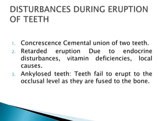 1. Concrescence Cemental union of two teeth.
2. Retarded eruption Due to endocrine
disturbances, vitamin deficiencies, local
causes.
3. Ankylosed teeth: Teeth fail to erupt to the
occlusal level as they are fused to the bone.
 