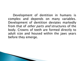 Development of dentition in humans is
complex and depends on many variables.
Development of dentition deviates markedly
from that of other parts and structures of the
body. Crowns of teeth are formed directly to
adult size and housed within the jaws years
before they emerge.
 