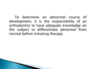 To determine an abnormal course of
development, it is the responsibility of an
orthodontist to have adequate knowledge on
the subject to differentiate abnormal from
normal before initiating therapy.
 