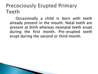 Occasionally a child is born with teeth
already present in the mouth. Natal teeth are
present at birth whereas neonatal teeth erupt
during the first month. Pre-erupted teeth
erupt during the second or third month.
 