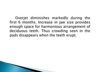 Overjet diminishes markedly during the
first 6 months. Increase in jaw size provides
enough space for harmonious arrangement of
deciduous teeth. Thus crowding seen in the
pads disappears when the teeth erupt.
 