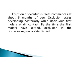 Eruption of deciduous teeth commences at
about 6 months of age. Occlusion starts
developing posteriorly when deciduous first
molars attain contact. By the time the first
molars have settled, occlusion in the
posterior region is established.
 