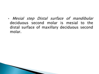 • Mesial step Distal surface of mandibular
deciduous second molar is mesial to the
distal surface of maxillary deciduous second
molar.
 