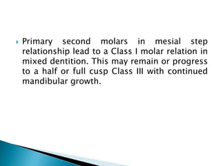  Primary second molars in mesial step
relationship lead to a Class I molar relation in
mixed dentition. This may remain or progress
to a half or full cusp Class III with continued
mandibular growth.
 