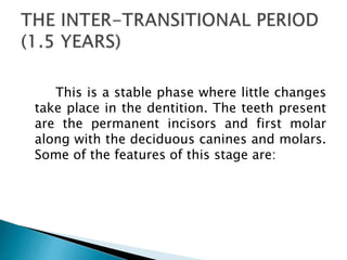 This is a stable phase where little changes
take place in the dentition. The teeth present
are the permanent incisors and first molar
along with the deciduous canines and molars.
Some of the features of this stage are:
 