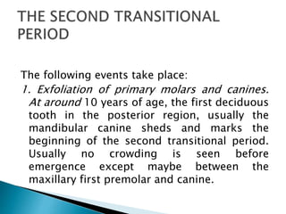 The following events take place:
1. Exfoliation of primary molars and canines.
At around 10 years of age, the first deciduous
tooth in the posterior region, usually the
mandibular canine sheds and marks the
beginning of the second transitional period.
Usually no crowding is seen before
emergence except maybe between the
maxillary first premolar and canine.
 