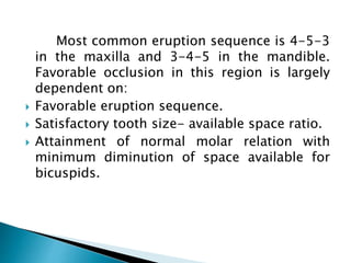 Most common eruption sequence is 4-5-3
in the maxilla and 3-4-5 in the mandible.
Favorable occlusion in this region is largely
dependent on:
 Favorable eruption sequence.
 Satisfactory tooth size- available space ratio.
 Attainment of normal molar relation with
minimum diminution of space available for
bicuspids.
 