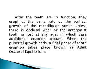 After the teeth are in function, they
erupt at the same rate as the vertical
growth of the mandibular ramus unless
there is occlusal wear or the antagonist
tooth is lost at any age, in which case
additional eruption occurs. When the
pubertal growth ends, a final phase of tooth
eruption takes place known as Adult
Occlusal Equilibrium.
 