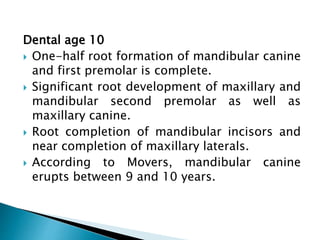 Dental age 10
 One-half root formation of mandibular canine
and first premolar is complete.
 Significant root development of maxillary and
mandibular second premolar as well as
maxillary canine.
 Root completion of mandibular incisors and
near completion of maxillary laterals.
 According to Movers, mandibular canine
erupts between 9 and 10 years.
 