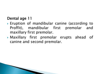 Dental age 11
 Eruption of mandibular canine (according to
Proffit), mandibular first premolar and
maxillary first premolar.
 Maxillary first premolar erupts ahead of
canine and second premolar.
 