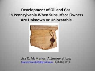 Development of Oil and Gas
in Pennsylvania When Subsurface Owners
Are Unknown or Unlocatable
Lisa C. McManus, Attorney at Law
lisamcmanus616@gmail.com | 814.781.1319
 