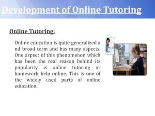 Development of Online Tutoring
Online Tutoring:
Online education is quite generalized a
nd broad term and has many aspects.
One aspect of this phenomenon which
has been the real reason behind its
popularity is online tutoring or
homework help online. This is one of
the widely used parts of online
education.
 
