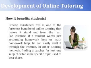 Development of Online Tutoring
How it benefits students?
Precise assistance: this is one of the
foremost benefits of online tutoring that
makes it stand out from the rest.
For instance, if a student wants just
accounting homework help or math
homework help; he can easily avail it
through the internet. In other tutoring
methods, finding a teacher for just one
subject or for some specific topic used to
be a chore.
 