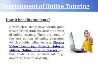 Development of Online Tutoring
How it benefits students?
Nevertheless, things have become quite
easier for the students since the advent
of online learning. There are some of
the best options of online education,
which provide online lectures, Physics
Video Lectures, Physics tutorial
videos, Online Physics Classes and
thus students are required not to go
anywhere to learn anything.
 