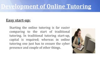 Development of Online Tutoring
Easy start-up:
Starting the online tutoring is far easier
comparing to the start of traditional
tutoring. In traditional tutoring start-up,
capital is required; whereas in online
tutoring one just has to ensure the cyber
presence and couple of other things.
 