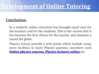Development of Online Tutoring
Conclusion:
In a nutshell, online education has brought equal ease for
the teachers and for the students. This is the reason that it
has become the first choice for the teacher and students a
round the globe.
Physics Galaxy provide a web portal which include many
more facilities to learn Physics anytime, anywhere such
Online physics courses, Physics lectures online etc.
 