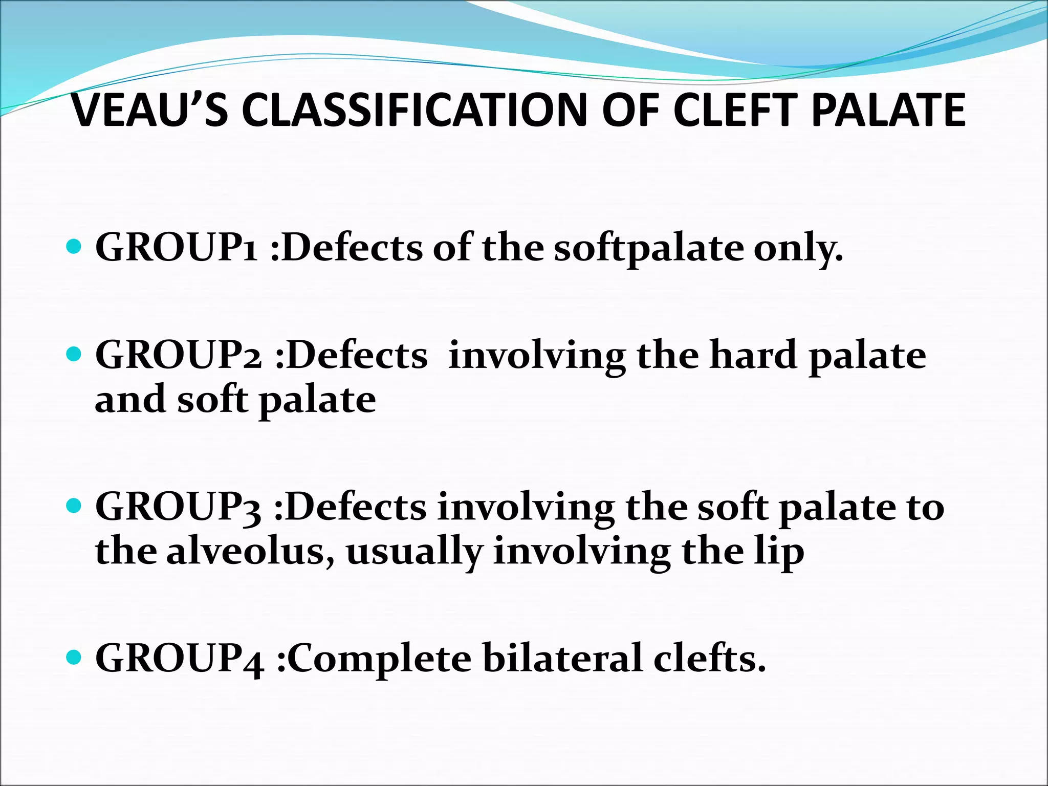 VEAU’S CLASSIFICATION OF CLEFT PALATE
 GROUP1 :Defects of the softpalate only.
 GROUP2 :Defects involving the hard palate
and soft palate
 GROUP3 :Defects involving the soft palate to
the alveolus, usually involving the lip
 GROUP4 :Complete bilateral clefts.
 