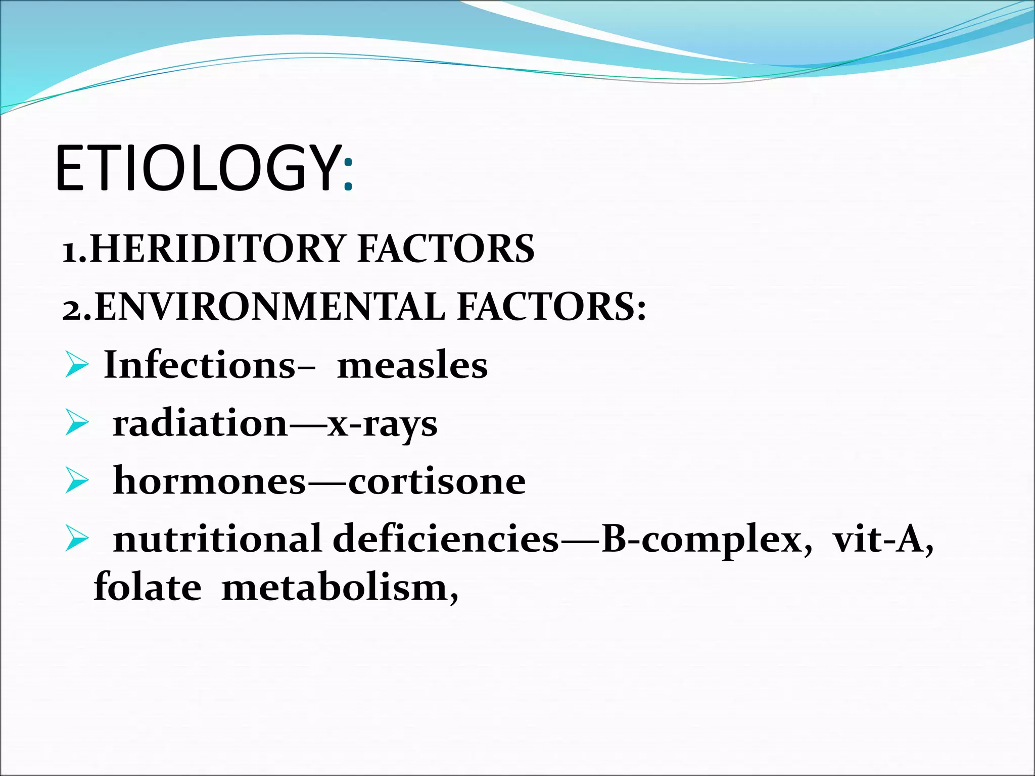 ETIOLOGY:
1.HERIDITORY FACTORS
2.ENVIRONMENTAL FACTORS:
 Infections– measles
 radiation—x-rays
 hormones—cortisone
 nutritional deficiencies—B-complex, vit-A,
folate metabolism,
 