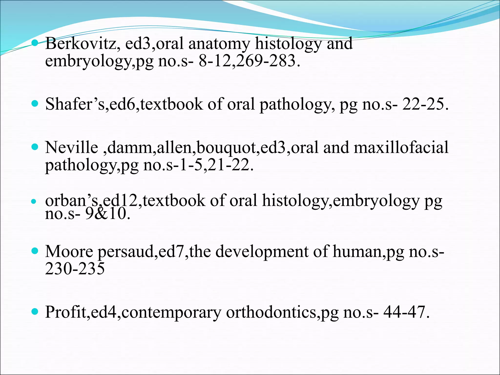  Berkovitz, ed3,oral anatomy histology and
embryology,pg no.s- 8-12,269-283.
 Shafer’s,ed6,textbook of oral pathology, pg no.s- 22-25.
 Neville ,damm,allen,bouquot,ed3,oral and maxillofacial
pathology,pg no.s-1-5,21-22.
 orban’s,ed12,textbook of oral histology,embryology pg
no.s- 9&10.
 Moore persaud,ed7,the development of human,pg no.s-
230-235
 Profit,ed4,contemporary orthodontics,pg no.s- 44-47.
 
