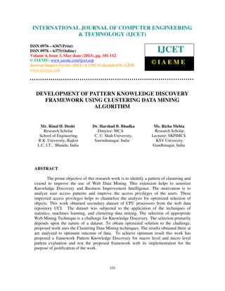 International Journal of Computer Engineering and Technology (IJCET), ISSN 0976-
6367(Print), ISSN 0976 – 6375(Online) Volume 4, Issue 3, May – June (2013), © IAEME
101
DEVELOPMENT OF PATTERN KNOWLEDGE DISCOVERY
FRAMEWORK USING CLUSTERING DATA MINING
ALGORITHM
Mr. Rinal H. Doshi Dr. Harshad B. Bhadka Ms. Richa Mehta
Research Scholar Director- MCA Research Scholar,
School of Engineering, C. U. Shah University, Lecturer, SKPIMCS
R.K. University, Rajkot Surendranagar, India KSV University,
L.C. I.T., Bhandu, India Gandhinagar, India
ABSTRACT
The prime objective of this research work is to identify a pattern of clustering and
extend to improve the use of Web Data Mining. This extension helps to sensitize
Knowledge Discovery and Business Improvement Intelligence. The motivation is to
analyze user access patterns and improve the access privileges of the users. These
improved access privileges helps to channelize the analysis for optimized selection of
objects. This work obtained secondary dataset of CPU processors from the web data
repository UCI. The dataset was subjected to the application of the techniques of
statistics, machines learning, and clustering data mining. The selection of appropriate
Web Mining Technique is a challenge for Knowledge Discovery. The selection primarily
depends upon the nature of a dataset. To obtain optimized solution to the challenge,
proposed work uses the Clustering Data Mining techniques. The results obtained there at
are analyzed to optimum outcome of data. To achieve optimum result this work has
proposed a framework Pattern Knowledge Discovery for macro level and micro level
pattern evaluation and test the proposed framework with its implementation for the
purpose of justification of the work.
INTERNATIONAL JOURNAL OF COMPUTER ENGINEERING
& TECHNOLOGY (IJCET)
ISSN 0976 – 6367(Print)
ISSN 0976 – 6375(Online)
Volume 4, Issue 3, May-June (2013), pp. 101-112
© IAEME: www.iaeme.com/ijcet.asp
Journal Impact Factor (2013): 6.1302 (Calculated by GISI)
www.jifactor.com
IJCET
© I A E M E
 