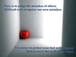 Easy is to judge the mistakes of others.
Difficult is to recognize our own mistakes.




       It is easier to protect your feet with slippers
                  than to cover the earth with carpet.
 