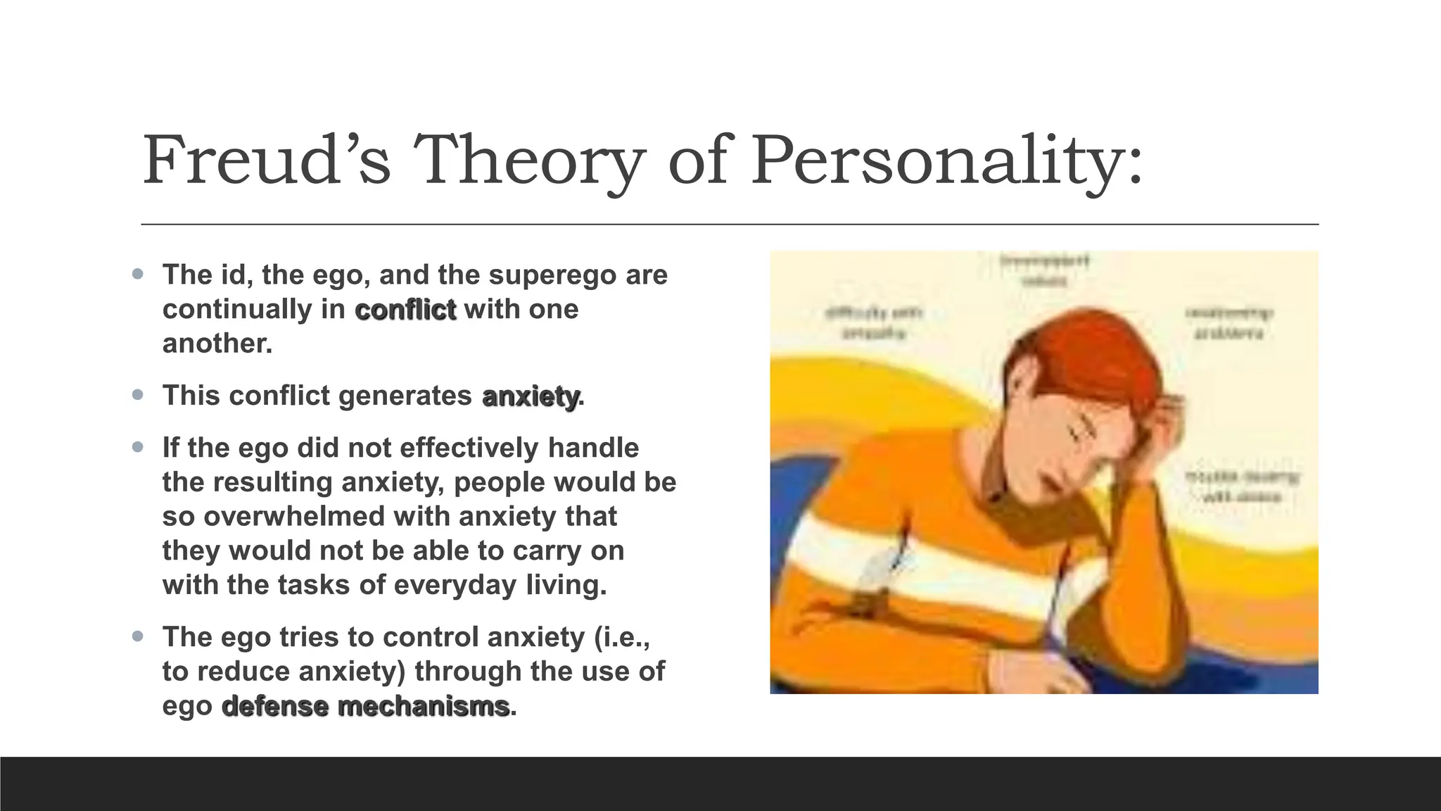 Freud’s Theory of Personality:
 The id, the ego, and the superego are
continually in conflict with one
another.
 This conflict generates anxiety.
 If the ego did not effectively handle
the resulting anxiety, people would be
so overwhelmed with anxiety that
they would not be able to carry on
with the tasks of everyday living.
 The ego tries to control anxiety (i.e.,
to reduce anxiety) through the use of
ego defense mechanisms.
 