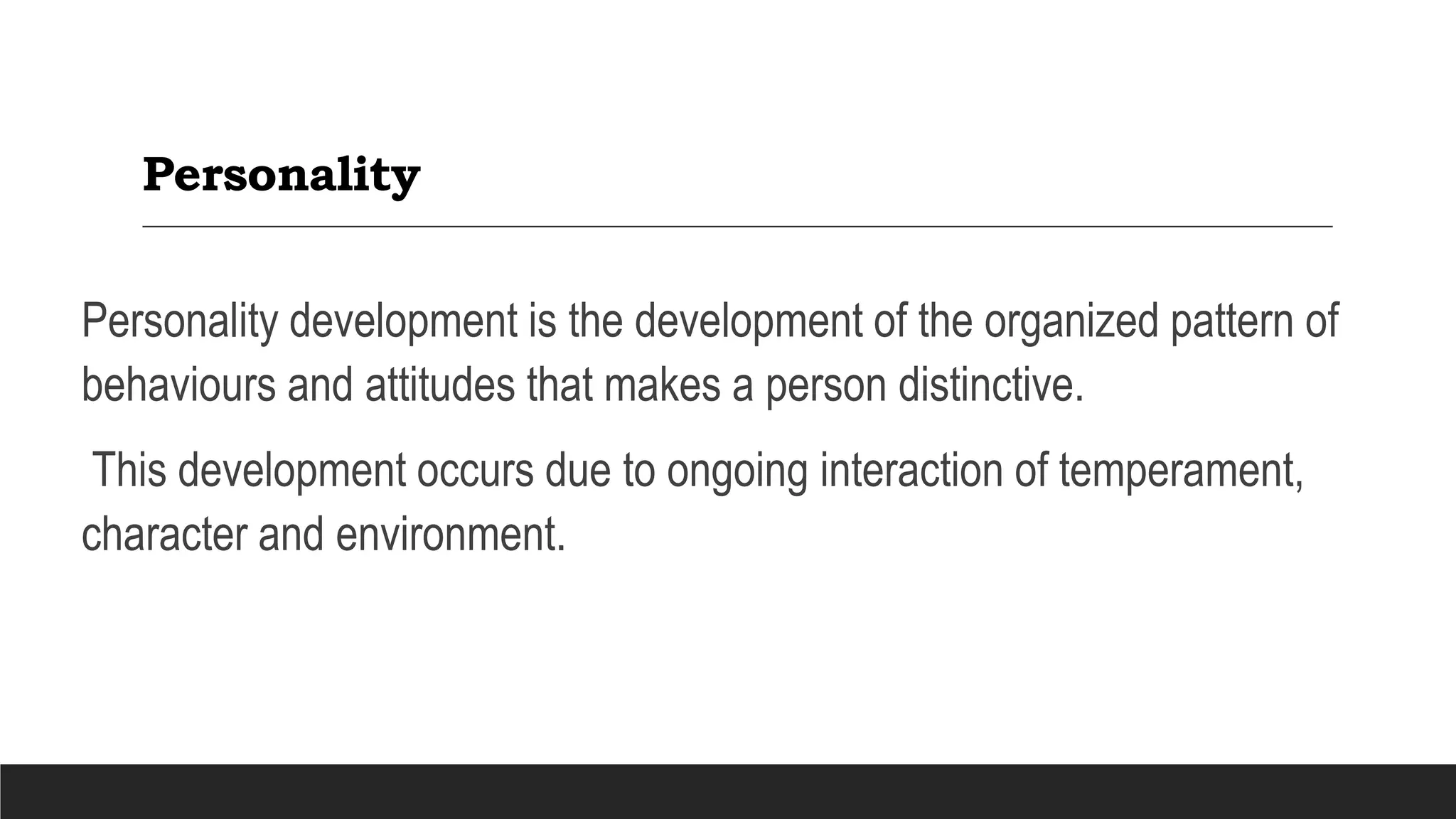 Personality
Personality development is the development of the organized pattern of
behaviours and attitudes that makes a person distinctive.
This development occurs due to ongoing interaction of temperament,
character and environment.
 