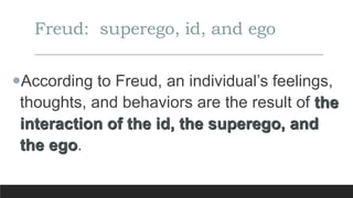 Freud: superego, id, and ego
According to Freud, an individual’s feelings,
thoughts, and behaviors are the result of the
interaction of the id, the superego, and
the ego.
 