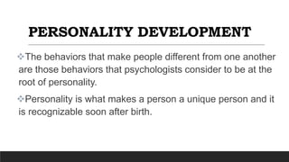 PERSONALITY DEVELOPMENT
The behaviors that make people different from one another
are those behaviors that psychologists consider to be at the
root of personality.
Personality is what makes a person a unique person and it
is recognizable soon after birth.
 